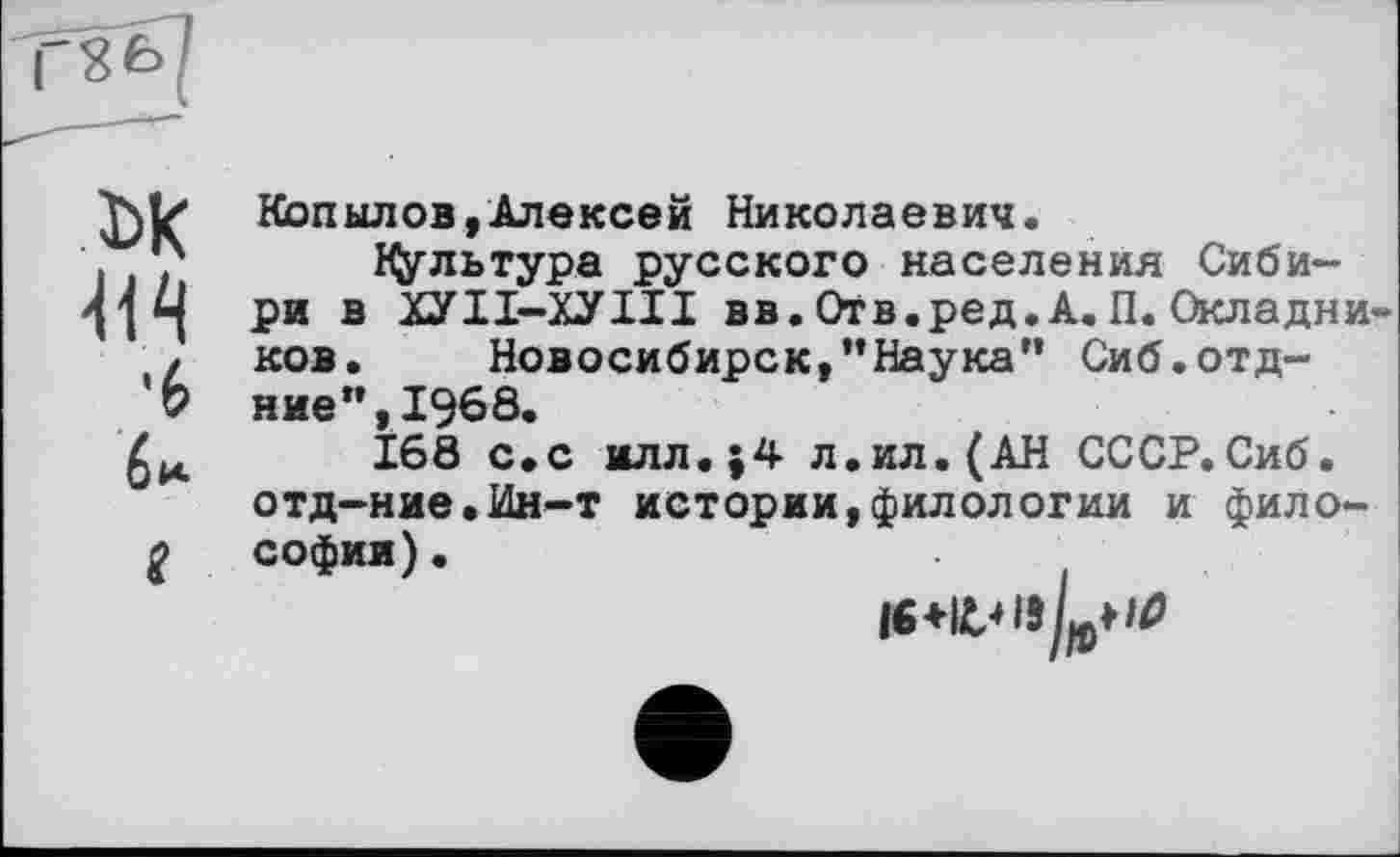 ﻿Г«6(
____-г—*
ьк
•6 би.
І
Копылов,Алексей Николаевич.
HJ/льтура русского населения Сибири в ХУІІ-ХУІІІ вв. Отв.ред. А. П. Окладников. Новосибирск,’’Наука” Сиб.отд-н не ”,1968.
168 с.с илл.;4 л.ил.(АН СССР.Сиб. отд-ние.Ин-т истории,филологии и философии) .
ІЄ+іин/рН#